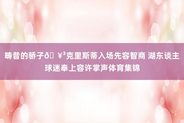 畴昔的骄子🥳克里斯蒂入场先容智商 湖东谈主球迷奉上容许掌声体育集锦