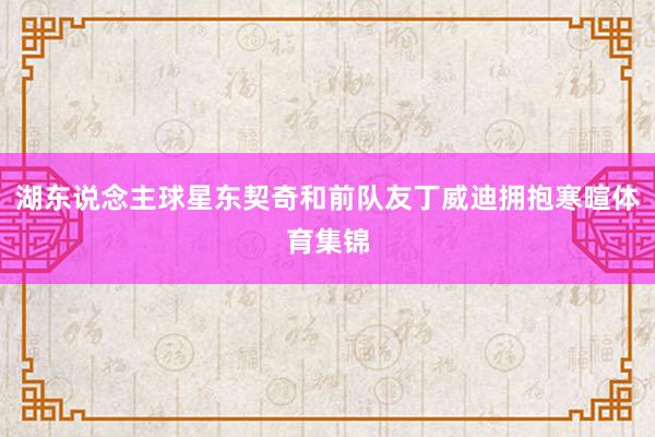 湖东说念主球星东契奇和前队友丁威迪拥抱寒暄体育集锦