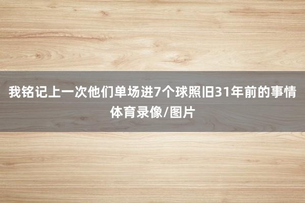 我铭记上一次他们单场进7个球照旧31年前的事情体育录像/图片