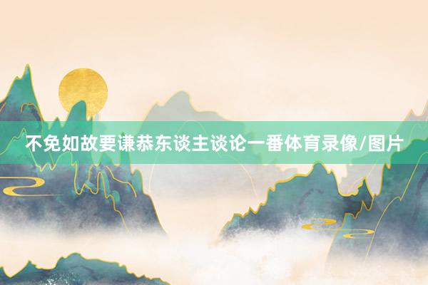 不免如故要谦恭东谈主谈论一番体育录像/图片