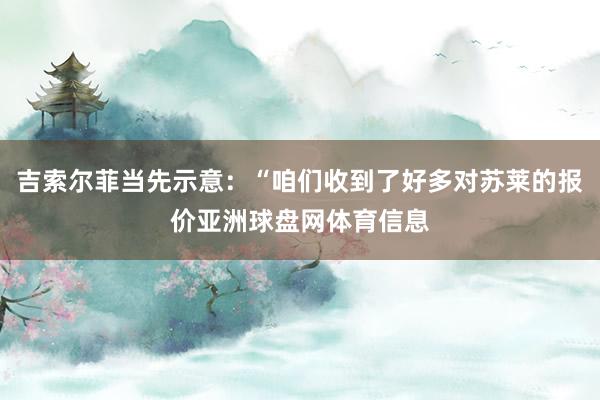 吉索尔菲当先示意：“咱们收到了好多对苏莱的报价亚洲球盘网体育信息