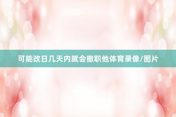 可能改日几天内就会撤职他体育录像/图片