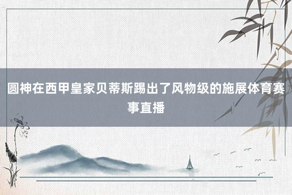 圆神在西甲皇家贝蒂斯踢出了风物级的施展体育赛事直播
