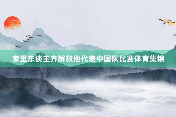 家里东谈主齐解救他代表中国队比赛体育集锦