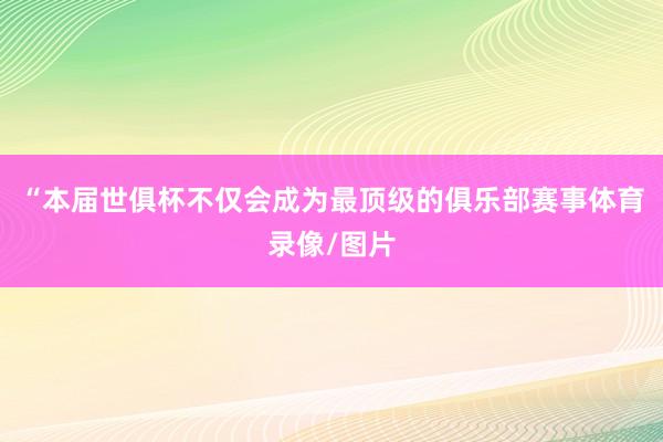 “本届世俱杯不仅会成为最顶级的俱乐部赛事体育录像/图片