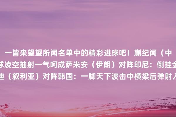 一皆来望望所闻名单中的精彩进球吧！蒯纪闻（中国）对阵澳大利亚：停球凌空抽射一气呵成萨米安（伊朗）对阵印尼：倒挂金钩展现活泼球感阿卜迪（叙利亚）对阵韩国：一脚天下波击中横梁后弹射入彀海达罗夫（乌兹别克斯坦）对阵印尼：鼎力抽射直挂球门上角费萨尔（伊拉克）对阵沙特：主罚放荡球平直破门金泰元（韩国）对阵泰国：后点短暂杀出将球顶入韩在镕（朝鲜）对阵沙特：精确吊射将球送入佛门尤海比（沙特）对阵中国：后点贤达垫