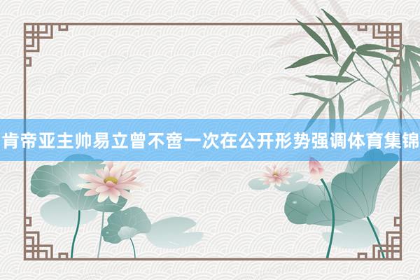 肯帝亚主帅易立曾不啻一次在公开形势强调体育集锦
