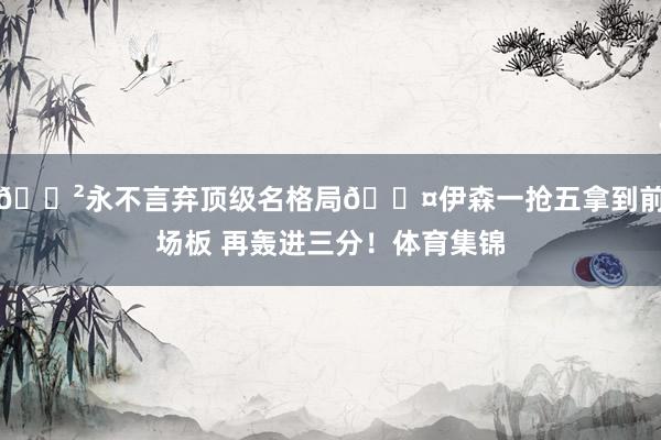 😲永不言弃顶级名格局😤伊森一抢五拿到前场板 再轰进三分！体育集锦