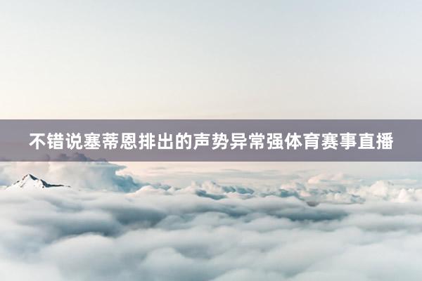 不错说塞蒂恩排出的声势异常强体育赛事直播