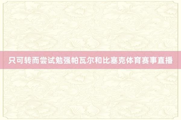 只可转而尝试勉强帕瓦尔和比塞克体育赛事直播