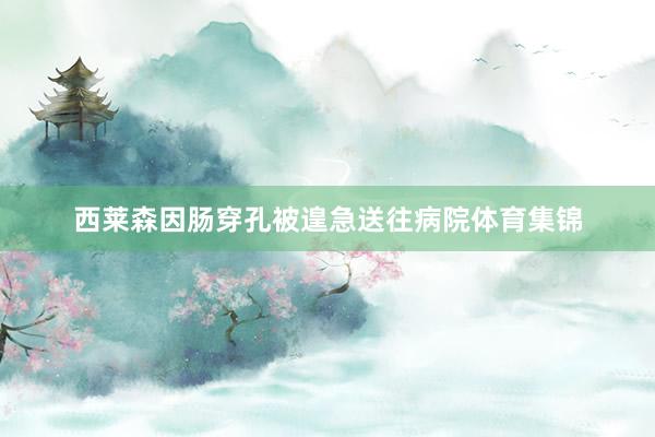 西莱森因肠穿孔被遑急送往病院体育集锦