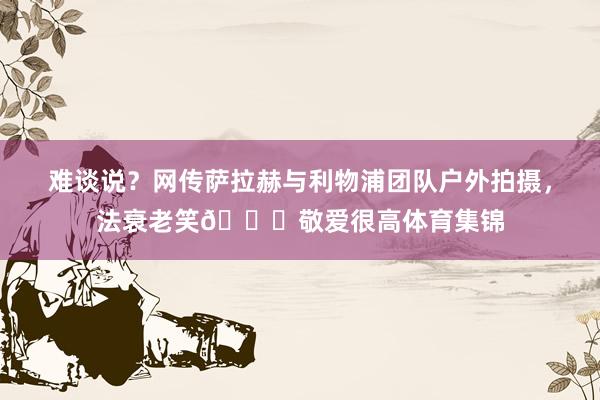 难谈说？网传萨拉赫与利物浦团队户外拍摄，法衰老笑😁敬爱很高体育集锦
