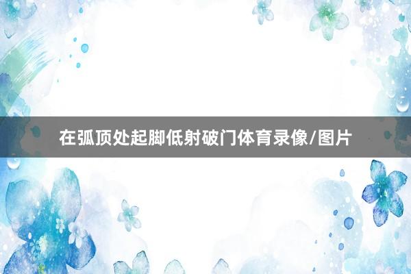 在弧顶处起脚低射破门体育录像/图片