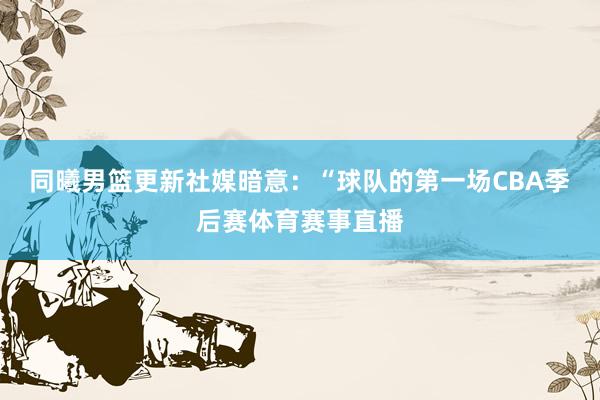 同曦男篮更新社媒暗意：“球队的第一场CBA季后赛体育赛事直播
