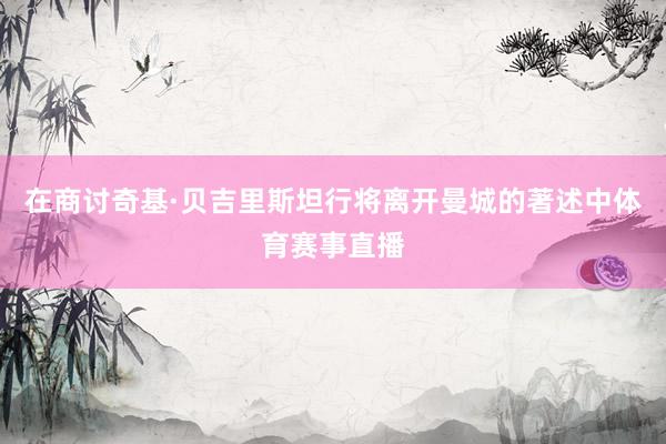 在商讨奇基·贝吉里斯坦行将离开曼城的著述中体育赛事直播