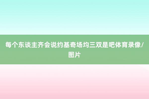 每个东谈主齐会说约基奇场均三双是吧体育录像/图片