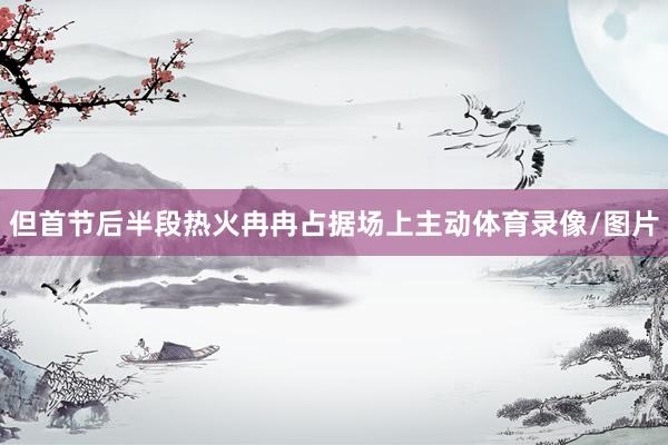 但首节后半段热火冉冉占据场上主动体育录像/图片