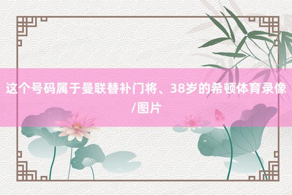 这个号码属于曼联替补门将、38岁的希顿体育录像/图片