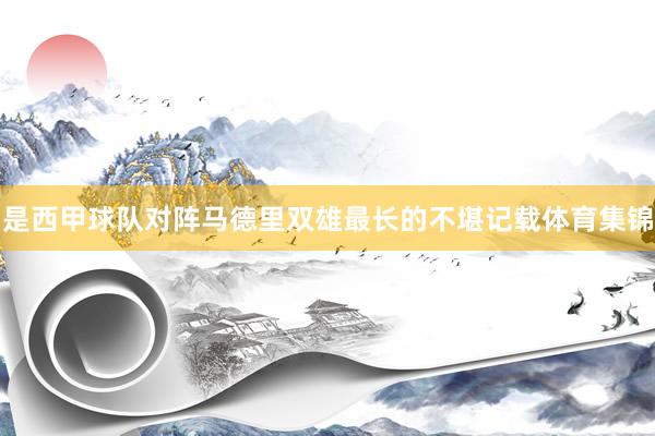 是西甲球队对阵马德里双雄最长的不堪记载体育集锦
