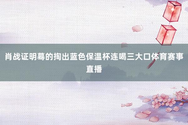 肖战证明蓦的掏出蓝色保温杯连喝三大口体育赛事直播