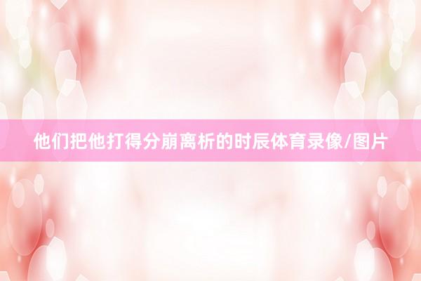 他们把他打得分崩离析的时辰体育录像/图片