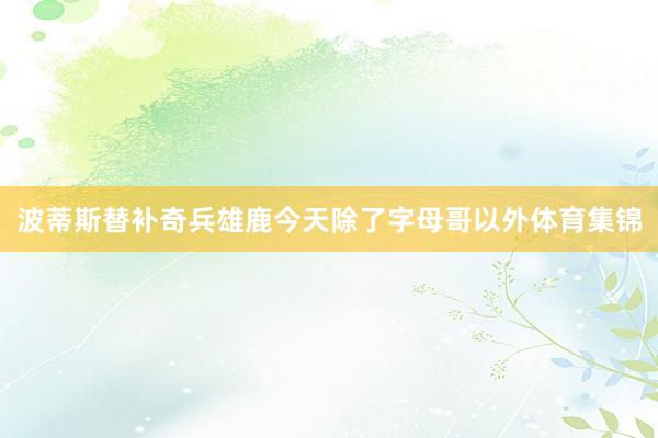 波蒂斯替补奇兵雄鹿今天除了字母哥以外体育集锦