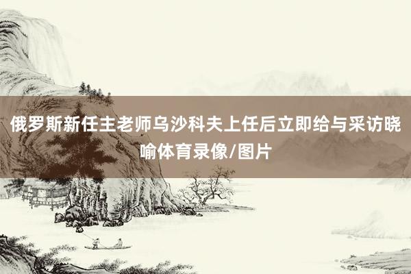 俄罗斯新任主老师乌沙科夫上任后立即给与采访晓喻体育录像/图片