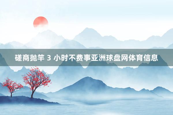 磋商抛竿 3 小时不费事亚洲球盘网体育信息