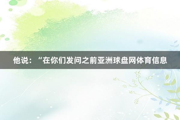 他说：“在你们发问之前亚洲球盘网体育信息