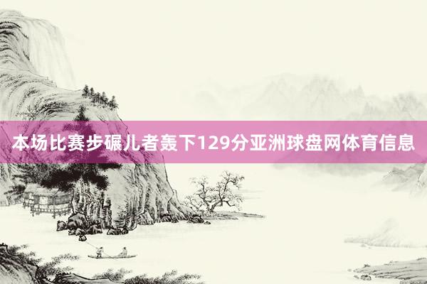 本场比赛步碾儿者轰下129分亚洲球盘网体育信息