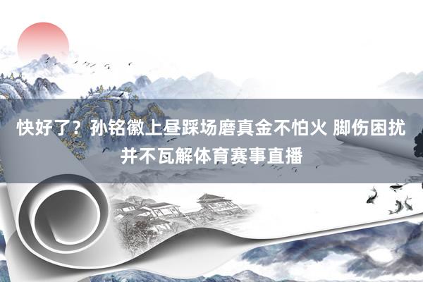 快好了？孙铭徽上昼踩场磨真金不怕火 脚伤困扰并不瓦解体育赛事直播