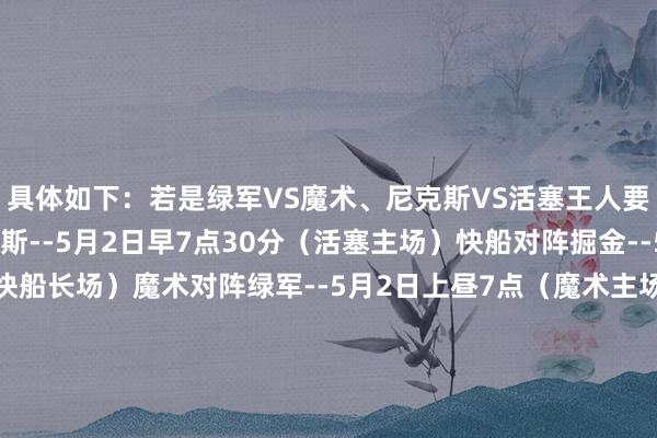 具体如下：若是绿军VS魔术、尼克斯VS活塞王人要打G6：活塞对阵尼克斯--5月2日早7点30分（活塞主场）快船对阵掘金--5月2日上昼10点（快船长场）魔术对阵绿军--5月2日上昼7点（魔术主场）若是绿军VS魔术要打G6（尼克斯活塞没G6）：快船对阵掘金--5月2日上昼10点（快船长场）魔术对阵绿军--5月2日上昼7点30分（魔术主场）若是尼克斯VS活塞要打G6（绿军魔术没G6）：活塞对阵尼克斯-