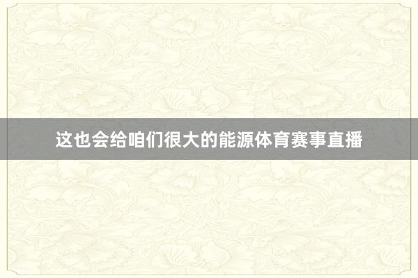 这也会给咱们很大的能源体育赛事直播