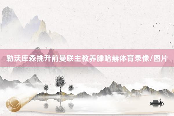 勒沃库森挑升前曼联主教养滕哈赫体育录像/图片