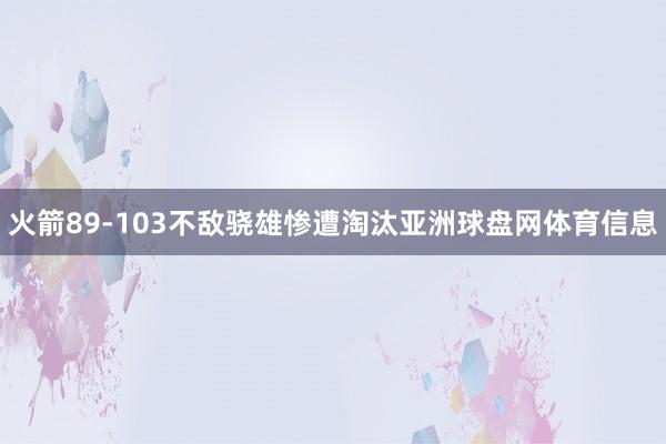 火箭89-103不敌骁雄惨遭淘汰亚洲球盘网体育信息