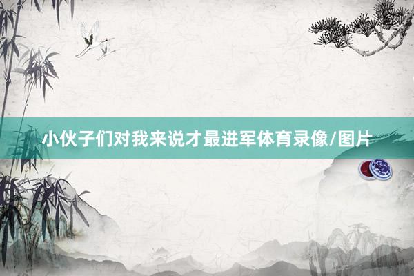 小伙子们对我来说才最进军体育录像/图片