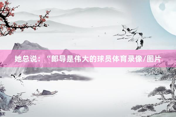 她总说：“郎导是伟大的球员体育录像/图片