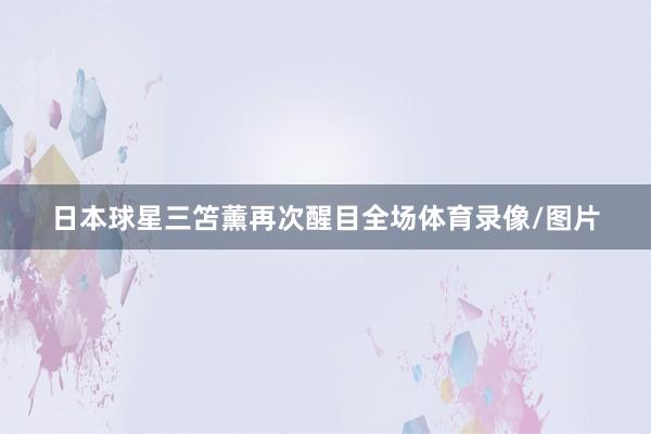 日本球星三笘薰再次醒目全场体育录像/图片
