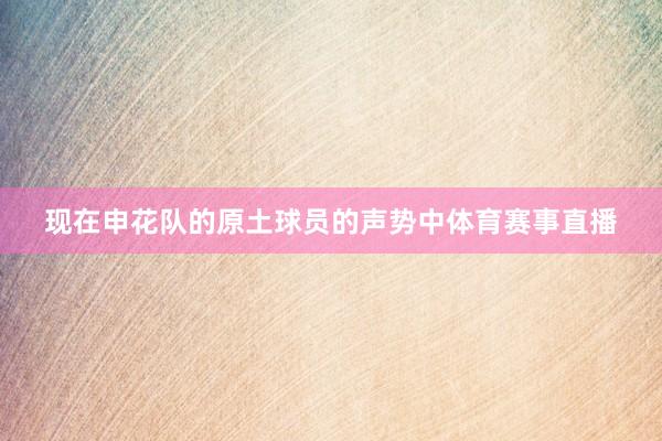 现在申花队的原土球员的声势中体育赛事直播