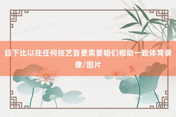 目下比以往任何技艺皆更需要咱们相助一致体育录像/图片