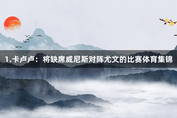 1.卡卢卢：将缺席威尼斯对阵尤文的比赛体育集锦