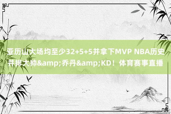 亚历山大场均至少32+5+5并拿下MVP NBA历史并排大帅&乔丹&KD！体育赛事直播