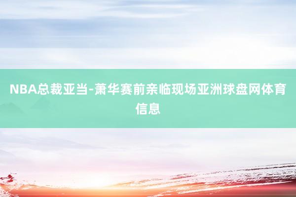 NBA总裁亚当-萧华赛前亲临现场亚洲球盘网体育信息