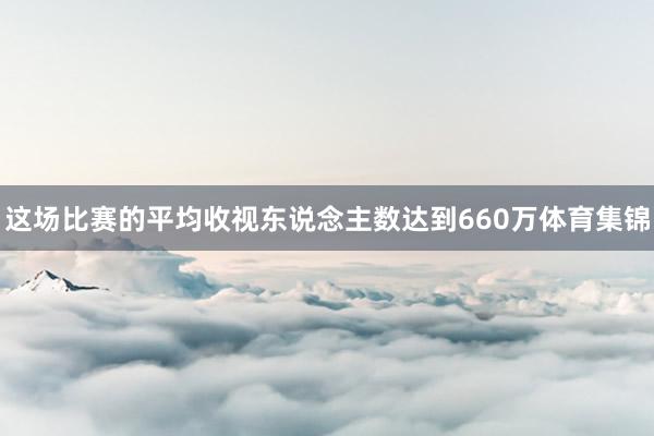 这场比赛的平均收视东说念主数达到660万体育集锦