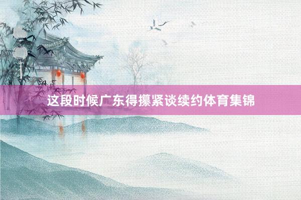这段时候广东得攥紧谈续约体育集锦