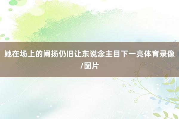 她在场上的阐扬仍旧让东说念主目下一亮体育录像/图片