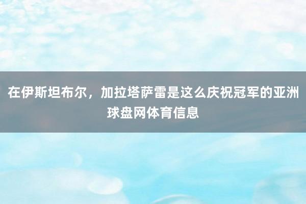 在伊斯坦布尔，加拉塔萨雷是这么庆祝冠军的亚洲球盘网体育信息