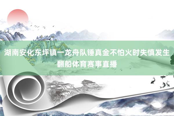 湖南安化东坪镇一龙舟队锤真金不怕火时失慎发生翻船体育赛事直播