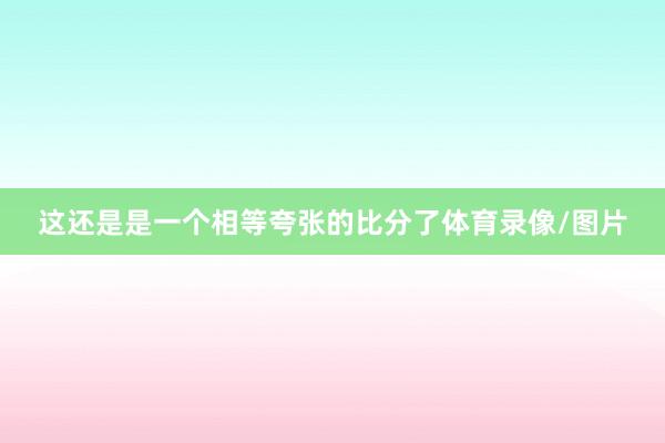 这还是是一个相等夸张的比分了体育录像/图片