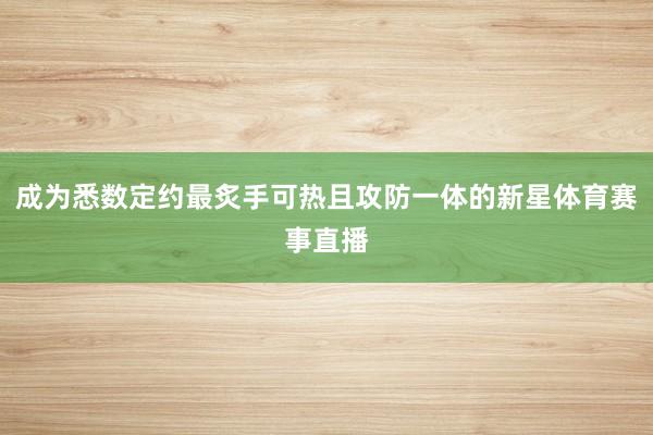 成为悉数定约最炙手可热且攻防一体的新星体育赛事直播